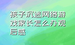 孩子沉迷网络游戏家长怎么办观后感