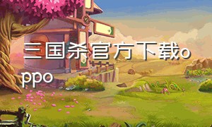 三国杀官方下载oppo（三国杀oppo渠道服最新版下载）