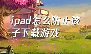 ipad怎么防止孩子下载游戏（平板怎么限制儿童下载游戏）