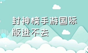 封神榜手游国际版进不去（封神榜手游国际版官网）