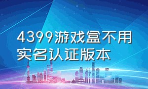 4399游戏盒不用实名认证版本（4399游戏盒的无需实名认证的游戏）