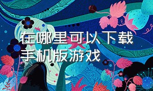 在哪里可以下载手机版游戏（哪能下载最新手机游戏）