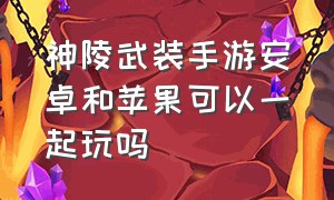 神陵武装手游安卓和苹果可以一起玩吗（神陵武装手游官网正版在哪儿下载）