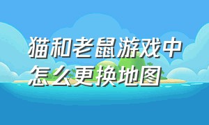 猫和老鼠游戏中怎么更换地图（猫和老鼠游戏中怎么更换地图名字）