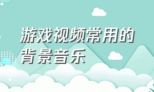 游戏视频常用的背景音乐