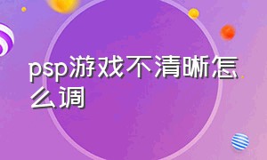 psp游戏不清晰怎么调（psp怎么调画质更流畅）