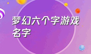 梦幻六个字游戏名字（以梦幻开头的六个字游戏名字）