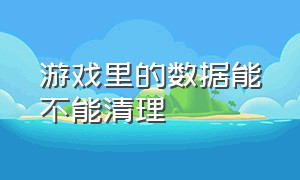 游戏里的数据能不能清理（游戏被删除了怎样清理数据）