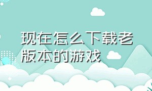 现在怎么下载老版本的游戏（怎样下载旧版本的游戏）