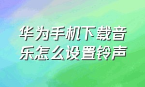 华为手机下载音乐怎么设置铃声