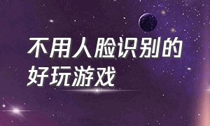 不用人脸识别的好玩游戏（不用人脸识别的借钱平台）