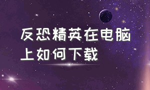 反恐精英在电脑上如何下载（怎样在电脑上下载反恐精英pc版）