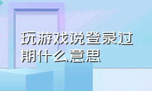 玩游戏说登录过期什么意思