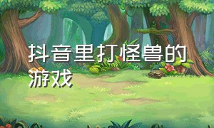 抖音里打怪兽的游戏（抖音上增加小人打怪的游戏）