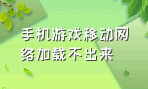 手机游戏移动网络加载不出来（手机游戏移动网络加载不出来怎么回事）