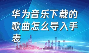 华为音乐下载的歌曲怎么导入手表