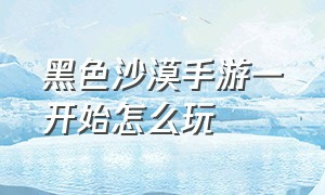 黑色沙漠手游一开始怎么玩（黑色沙漠手游刚进去怎么玩）