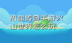 热血传奇手游火山世界怎么玩（热血传奇手游骚操作）