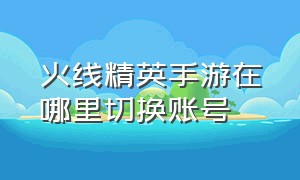 火线精英手游在哪里切换账号（火线精英怎么解绑手机号）