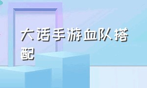 大话手游血队搭配（大话手游高伤队伍配置）