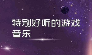 特别好听的游戏音乐（好听的游戏背景音乐免费）