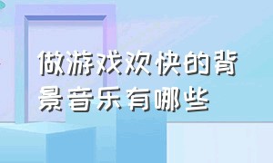 做游戏欢快的背景音乐有哪些（做游戏的背景音乐欢快动感）