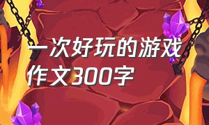 一次好玩的游戏作文300字（有趣的游戏作文300字）