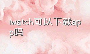 iwatch可以下载app吗（怎么直接在iwatch上下载app）