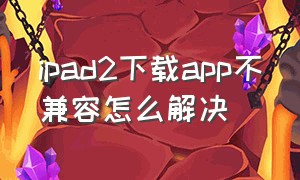 ipad2下载app不兼容怎么解决（老版ipad2与app不兼容怎么办）