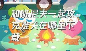 和班尼夫一起攻克难关在哪里下载（与班尼福克一起攻克难关怎么下载）