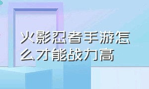 火影忍者手游怎么才能战力高（火影忍者手游怎样升战力是正确的）