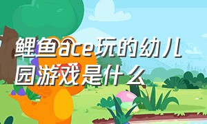 鲤鱼ace玩的幼儿园游戏是什么（鲤鱼ace玩的游戏在哪里下载）