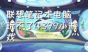 联想笔记本电脑玩不了4399小游戏（联想浏览器不能玩4399小游戏）