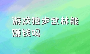 游戏独步武林能赚钱吗（抖音游戏热血武林能赚钱么）