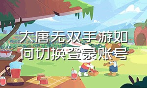 大唐无双手游如何切换登录账号（大唐无双手游更换手机登录）