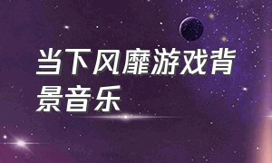 当下风靡游戏背景音乐