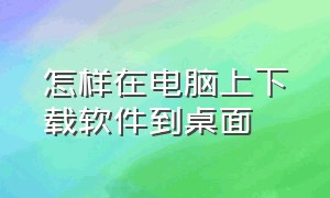 怎样在电脑上下载软件到桌面（电脑上怎么下载软件并安装到桌面）