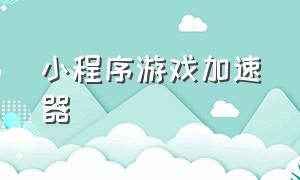 小程序游戏加速器（微信小程序游戏加速器推荐）