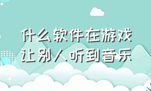 什么软件在游戏让别人听到音乐