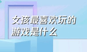 女孩最喜欢玩的游戏是什么（女生喜欢玩的游戏都是哪些呢）