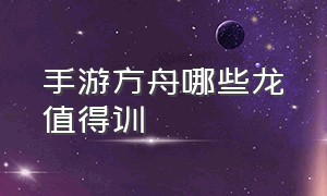 手游方舟哪些龙值得训（方舟手游什么龙建议驯）