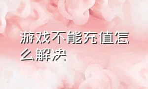 游戏不能充值怎么解决（游戏不能充值了如何取消）