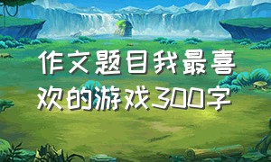 作文题目我最喜欢的游戏300字（最喜欢的游戏作文300字左右）