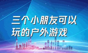 三个小朋友可以玩的户外游戏（适合10个小朋友玩的户外游戏）