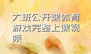 大班公开课体育游戏完整上课视频（大班健康游戏公开课视频完整版）