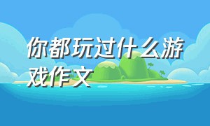 你都玩过什么游戏作文（你最喜欢玩的游戏是什么优秀作文）