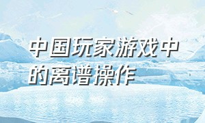 中国玩家游戏中的离谱操作（中国玩家游戏中的离谱操作有哪些）