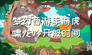 梦幻西游手游虎啸龙吟开服时间（梦幻西游手游啥时候开放120级）