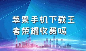 苹果手机下载王者荣耀收费吗（苹果手机下载王者荣耀为什么要钱）