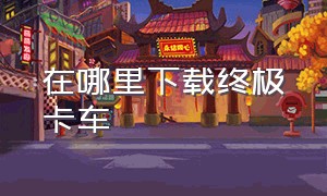 在哪里下载终极卡车（终极卡车官网下载）